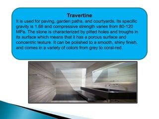 Travertine
It is used for paving, garden paths, and courtyards. Its specific
gravity is 1.68 and compressive strength varies from 80-120
MPa. The stone is characterized by pitted holes and troughs in
its surface which means that it has a porous surface and
concentric texture. It can be polished to a smooth, shiny finish,
and comes in a variety of colors from grey to coral-red.
 
