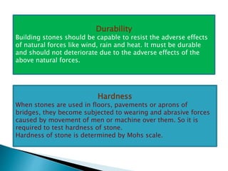 Durability
Building stones should be capable to resist the adverse effects
of natural forces like wind, rain and heat. It must be durable
and should not deteriorate due to the adverse effects of the
above natural forces.
Hardness
When stones are used in floors, pavements or aprons of
bridges, they become subjected to wearing and abrasive forces
caused by movement of men or machine over them. So it is
required to test hardness of stone.
Hardness of stone is determined by Mohs scale.
 