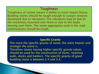 Toughness
Toughness of stones means it ability to resist impact forces.
Building stones should be tough enough to sustain stresses
developed due to vibrations. The vibrations may be due to
the machinery mounted over them or due to the loads
moving over them. The stone aggregates used in the road
constructions should be tough.
Specific Gravity
The more the specific gravity of stone, the more heavier and
stronger the stone is.
Therefore stones having higher specific gravity values
should be used for the construction of dams, retaining
walls, docks and harbors. The specific gravity of good
building stone is between 2.4 and 2.8.
 