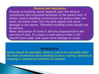 Porosity and Absorption
Porosity of building stones depend upon the mineral
constituent and structural formation of the parent rock. If
stones used in building construction are porous then rain
water can easily enter into the pore spaces and cause
damage to the stones. Therefore building stone should not
be porous.
Water absorption of stone is directly proportional to the
porosity of rock. If a stone is more porous then it will
absorb more water and cause more damage to stone.
Workability
Stone should be workable. Stone is said to be workable when
the work involved in stone working (such as cutting, dressing &
shaping) is economical and easy to conduct.
 