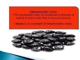 c)Metamorphic rocks:
The metamorphic rocks are formed due to alteration of
original structure under heat & excessive pressure.
Marble is an example of metamorphic rocks.
 
