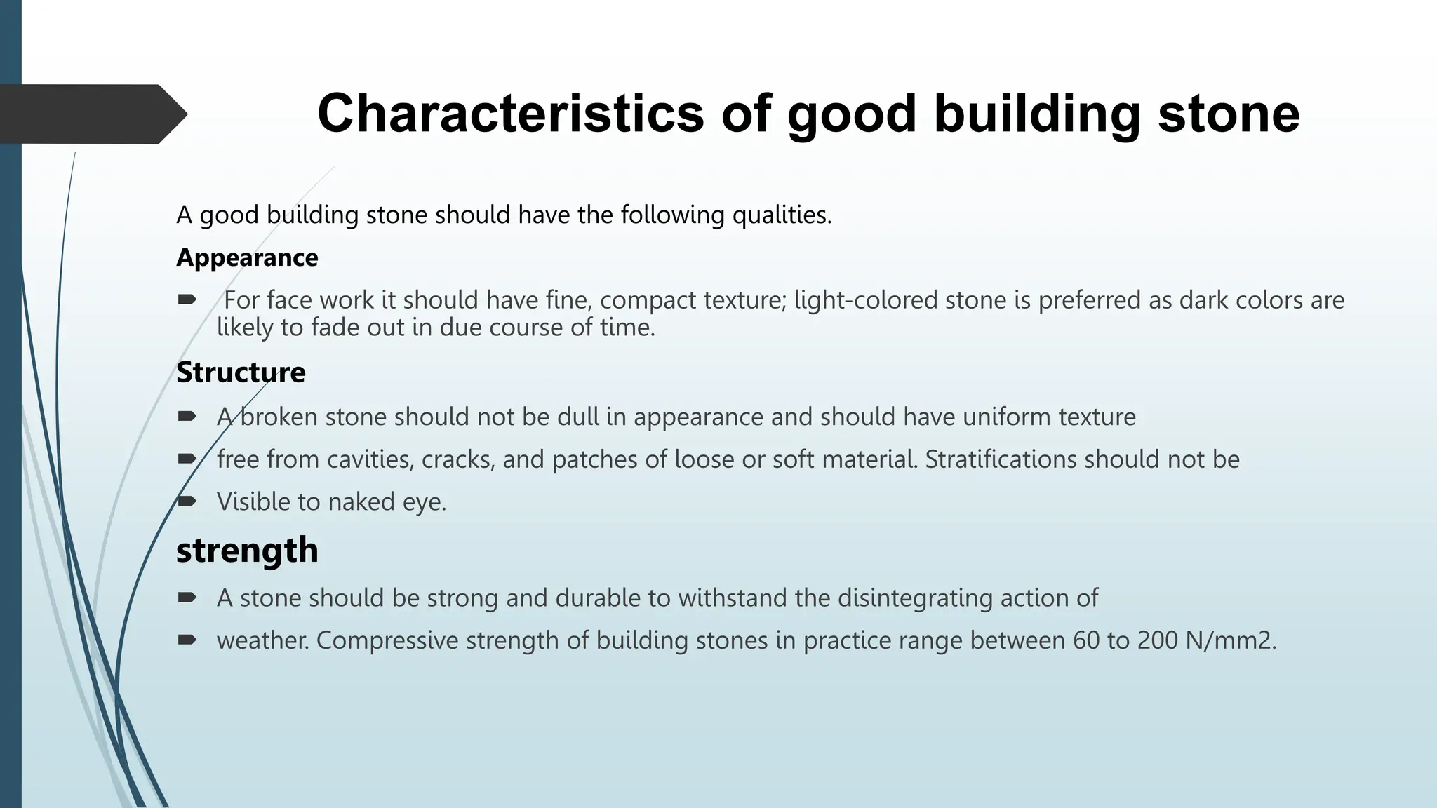 Characteristics of good building stone
A good building stone should have the following qualities.
Appearance
 For face work it should have fine, compact texture; light-colored stone is preferred as dark colors are
likely to fade out in due course of time.
Structure
 A broken stone should not be dull in appearance and should have uniform texture
 free from cavities, cracks, and patches of loose or soft material. Stratifications should not be
 Visible to naked eye.
strength
 A stone should be strong and durable to withstand the disintegrating action of
 weather. Compressive strength of building stones in practice range between 60 to 200 N/mm2.
 
