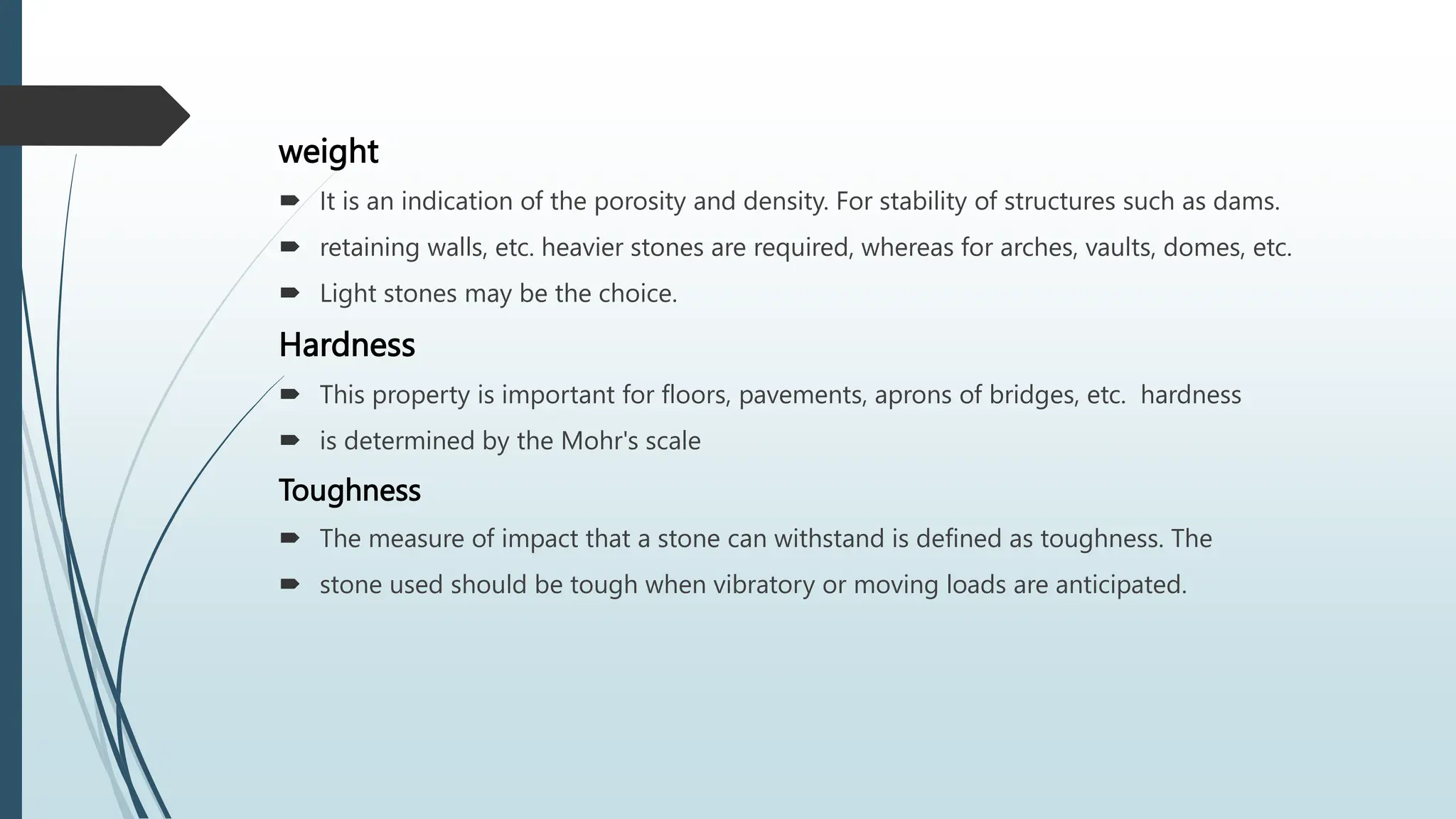 weight
 It is an indication of the porosity and density. For stability of structures such as dams.
 retaining walls, etc. heavier stones are required, whereas for arches, vaults, domes, etc.
 Light stones may be the choice.
Hardness
 This property is important for floors, pavements, aprons of bridges, etc. hardness
 is determined by the Mohr's scale
Toughness
 The measure of impact that a stone can withstand is defined as toughness. The
 stone used should be tough when vibratory or moving loads are anticipated.
 