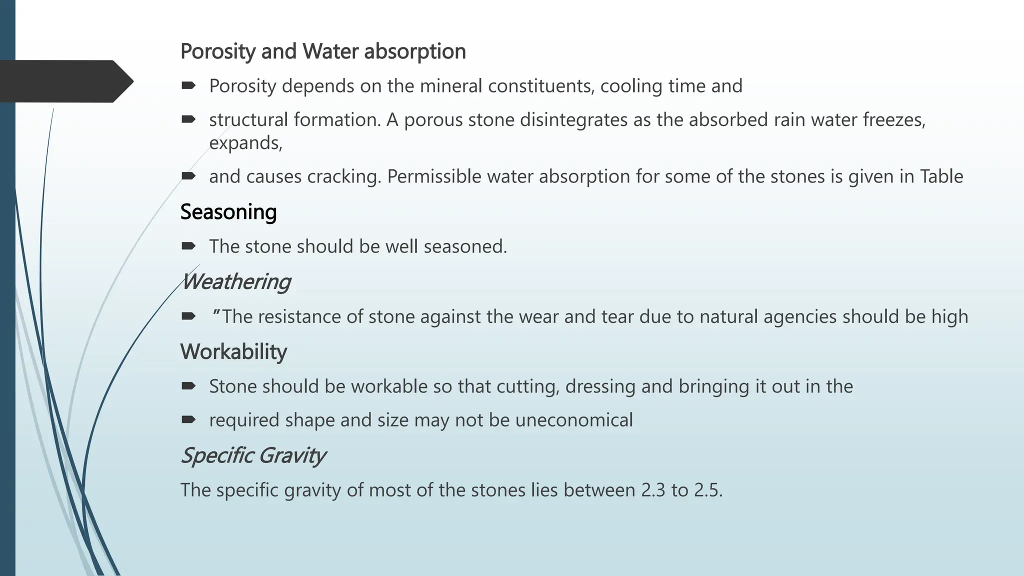 Porosity and Water absorption
 Porosity depends on the mineral constituents, cooling time and
 structural formation. A porous stone disintegrates as the absorbed rain water freezes,
expands,
 and causes cracking. Permissible water absorption for some of the stones is given in Table
Seasoning
 The stone should be well seasoned.
Weathering
 " The resistance of stone against the wear and tear due to natural agencies should be high
Workability
 Stone should be workable so that cutting, dressing and bringing it out in the
 required shape and size may not be uneconomical
Specific Gravity
The specific gravity of most of the stones lies between 2.3 to 2.5.
 