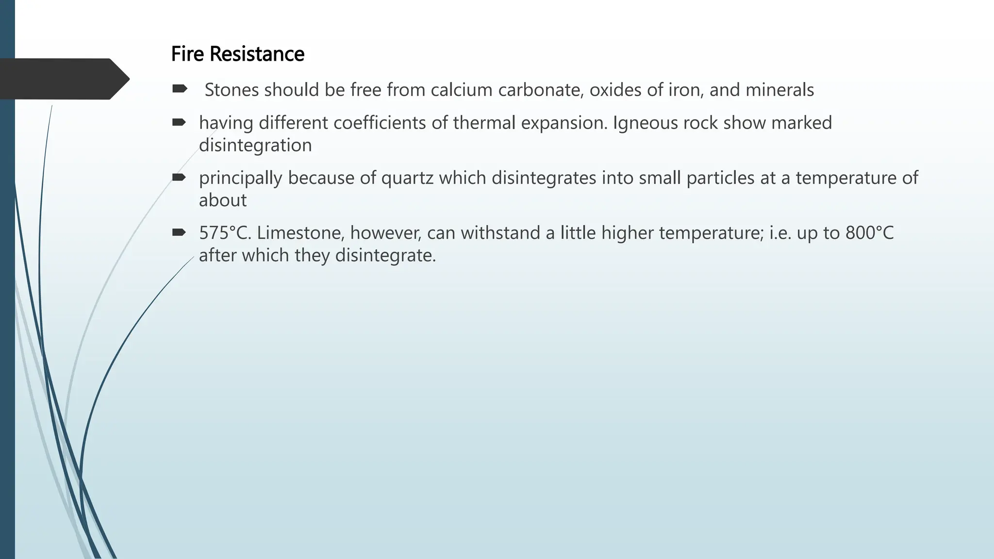 Fire Resistance
 Stones should be free from calcium carbonate, oxides of iron, and minerals
 having different coefficients of thermal expansion. Igneous rock show marked
disintegration
 principally because of quartz which disintegrates into small particles at a temperature of
about
 575°C. Limestone, however, can withstand a little higher temperature; i.e. up to 800°C
after which they disintegrate.
 