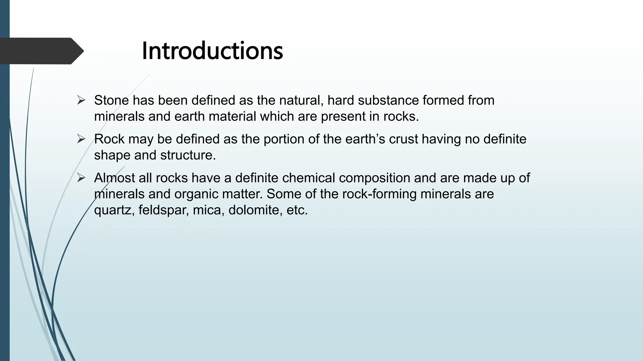 Introductions
 Stone has been defined as the natural, hard substance formed from
minerals and earth material which are present in rocks.
 Rock may be defined as the portion of the earth’s crust having no definite
shape and structure.
 Almost all rocks have a definite chemical composition and are made up of
minerals and organic matter. Some of the rock-forming minerals are
quartz, feldspar, mica, dolomite, etc.
 