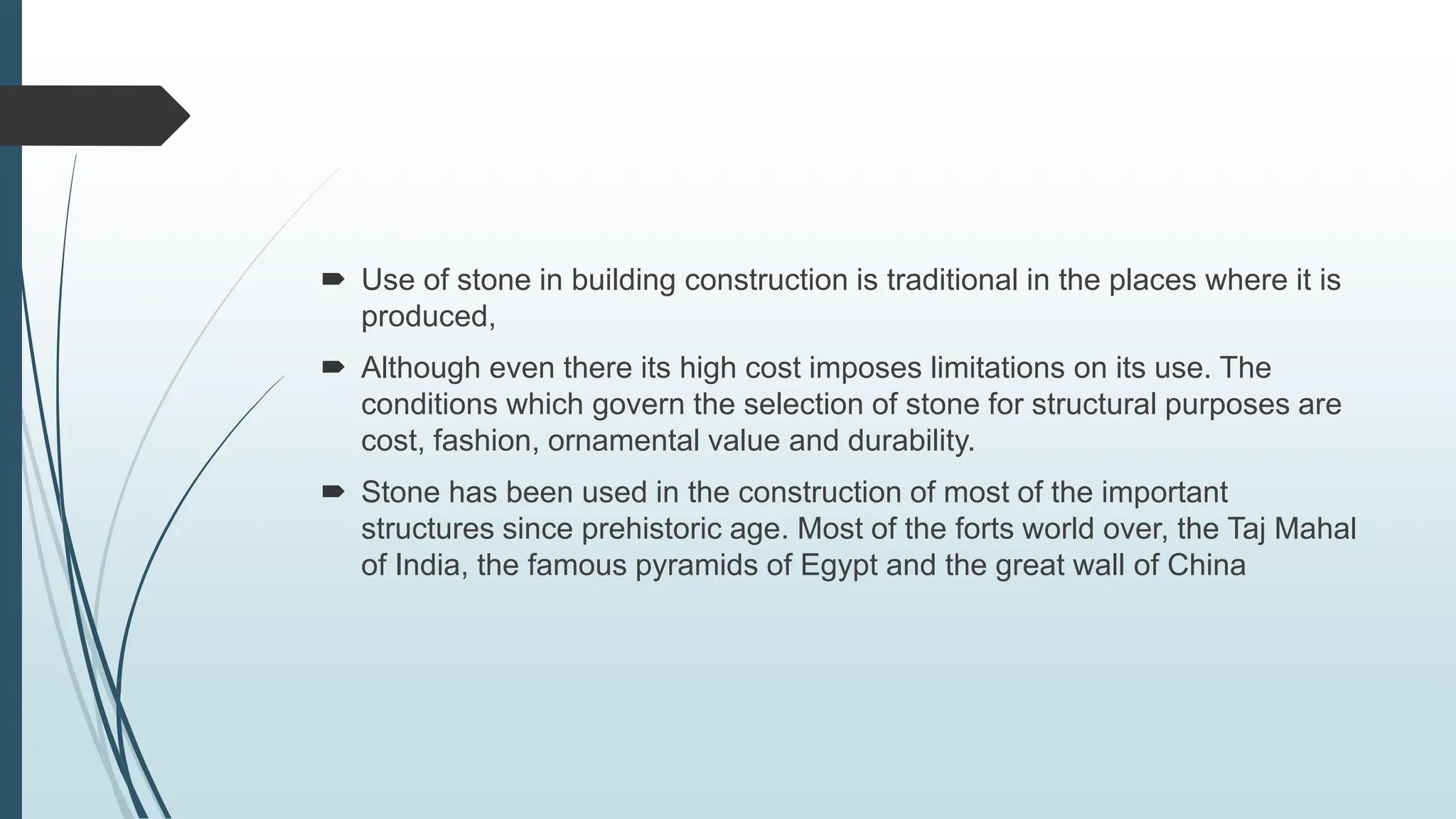  Use of stone in building construction is traditional in the places where it is
produced,
 Although even there its high cost imposes limitations on its use. The
conditions which govern the selection of stone for structural purposes are
cost, fashion, ornamental value and durability.
 Stone has been used in the construction of most of the important
structures since prehistoric age. Most of the forts world over, the Taj Mahal
of India, the famous pyramids of Egypt and the great wall of China
 