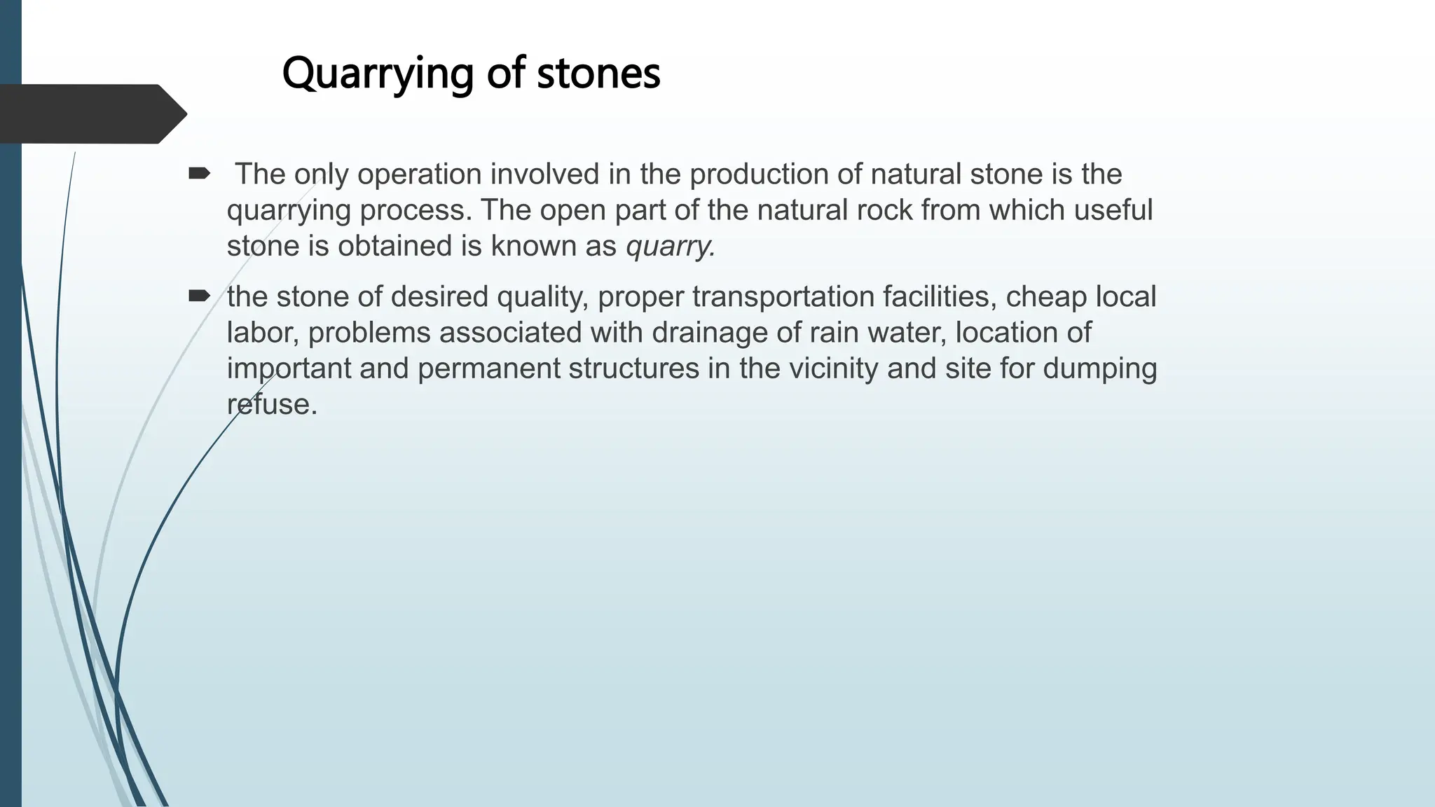 Quarrying of stones
 The only operation involved in the production of natural stone is the
quarrying process. The open part of the natural rock from which useful
stone is obtained is known as quarry.
 the stone of desired quality, proper transportation facilities, cheap local
labor, problems associated with drainage of rain water, location of
important and permanent structures in the vicinity and site for dumping
refuse.
 