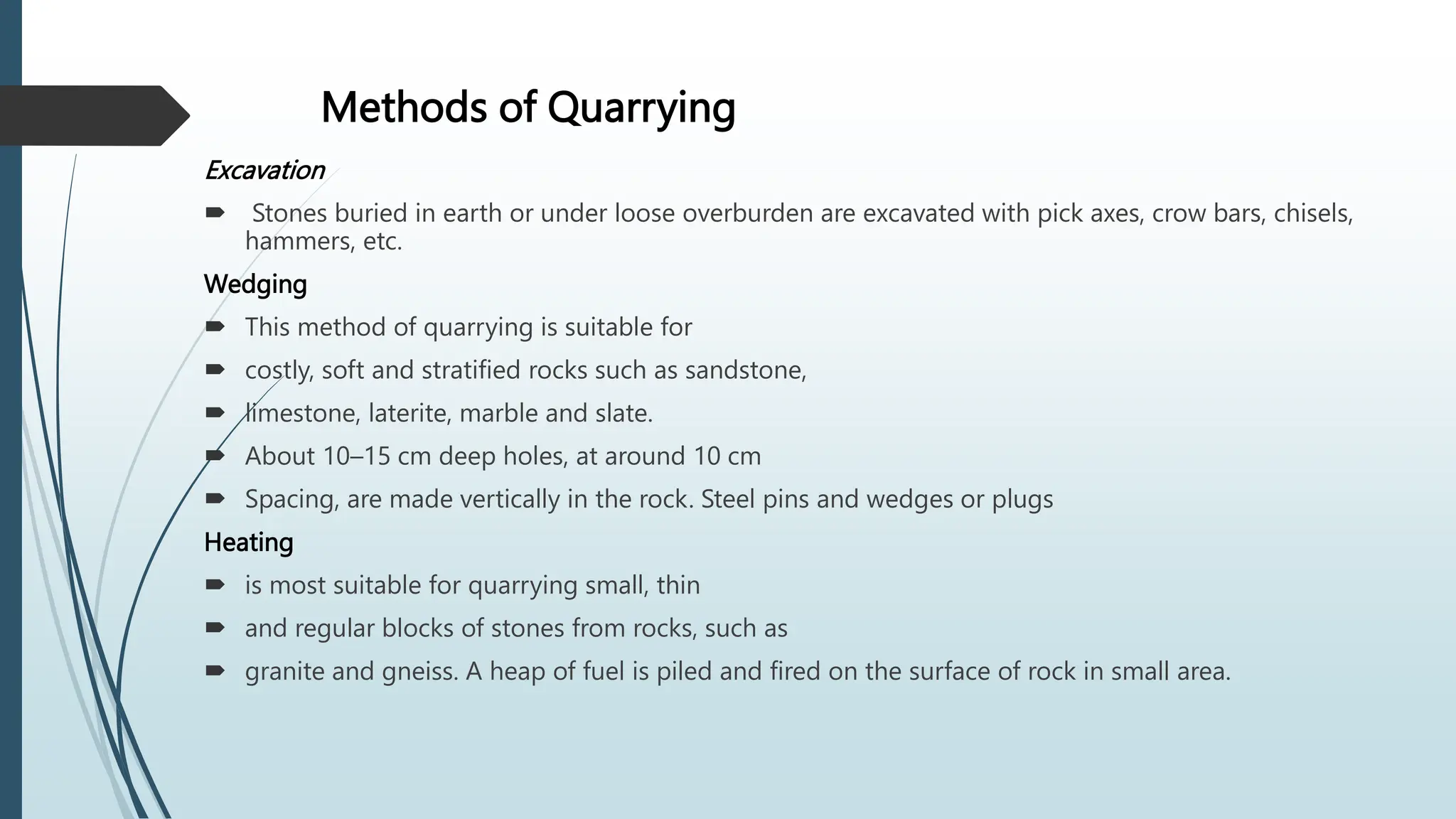 Methods of Quarrying
Excavation
 Stones buried in earth or under loose overburden are excavated with pick axes, crow bars, chisels,
hammers, etc.
Wedging
 This method of quarrying is suitable for
 costly, soft and stratified rocks such as sandstone,
 limestone, laterite, marble and slate.
 About 10–15 cm deep holes, at around 10 cm
 Spacing, are made vertically in the rock. Steel pins and wedges or plugs
Heating
 is most suitable for quarrying small, thin
 and regular blocks of stones from rocks, such as
 granite and gneiss. A heap of fuel is piled and fired on the surface of rock in small area.
 