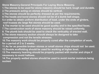 Stone Masonry-General Principals For Laying Stone Masonry.
1.The stones to be used for stone masonry should be hard, tough and durable.
2.The pressure acting on stones should be vertical.
3.The stones should be perfectly dressed as per the requirements.
4.The heads and bond stones should not be of a dumb bell shape.
5.n order to obtain uniform distribution of load, under the ends of girders,
roof trusses etc large flat stones should be used.
6.The mortar to be used should be good quality and in the specified faces.
7.The construction work of stone masonry should be raised uniformly.
8. The plumb bob should be used to check the verticality of erected wall.
9.The stone masonry section should always be designed to take
compression and not the tensile stresses.
10.The masonry work should be properly cured after the completion of work,
for a period of 2 to 3 weeks.
11.As far as possible broken stones or small stones chips should not be used.
12.Double scaffolding should be used for working at higher level.
13.The masonry hearting should be properly packed with mortar and chips if
necessary to avoid hallows.
14.The properly wetted stones should be used to avoid mortar moisture being
sucked.
 