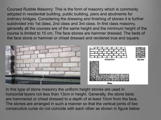 Coursed Rubble Masonry: This is the form of masonry which is commonly
adopted in residential building, public building, piers and abutments for
ordinary bridges. Considering the dressing and finishing of stones it is further
subdivided into 1st class, 2nd class and 3rd class. In first class masonry,
generally all the courses are of the same height and the minimum height of the
course is limited to 15 cm. The face stones are hammer dressed. The beds of
the face stone or hammer or chisel dressed and rendered true and square.
In this type of stone masonry the uniform height stones are used in
horizontal layers not less than 13cm in height. Generally, the stone beds
are hammered or chisel dressed to a depth of at least 10cm from the face.
The stones are arranged in such a manner so that the vertical joints of two
consecutive curse do not coincide with each other as shown in figure below
 