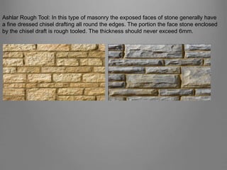 Ashlar Rough Tool: In this type of masonry the exposed faces of stone generally have
a fine dressed chisel drafting all round the edges. The portion the face stone enclosed
by the chisel draft is rough tooled. The thickness should never exceed 6mm.
 