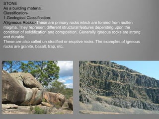 STONE
As a building material.
Classification-
1.Geological Classification-
A)Igneous Rocks.-These are primary rocks which are formed from molten
magma. They represent different structural features depending upon the
condition of solidification and composition. Generally igneous rocks are strong
and durable.
These are also called un stratified or eruptive rocks. The examples of igneous
rocks are granite, basalt, trap, etc.
http://saturniancosmology.org/
 