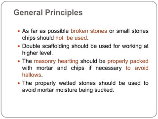  As far as possible broken stones or small stones
chips should not be used.
 Double scaffolding should be used for working at
higher level.
 The masonry hearting should be properly packed
with mortar and chips if necessary to avoid
hallows.
 The properly wetted stones should be used to
avoid mortar moisture being sucked.
General Principles
 