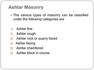  The various types of masonry can be classified
under the following categories are
1) Ashlar fine
2) Ashlar rough
3) Ashlar rock or quarry faced
4) Ashlar facing
5) Ashlar chamfered
6) Ashlar block in course
Ashlar Masonry
 