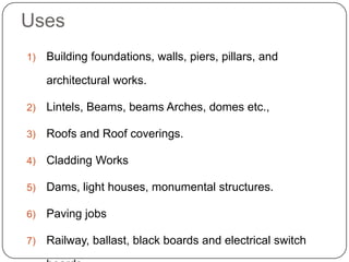 Uses
1) Building foundations, walls, piers, pillars, and
architectural works.
2) Lintels, Beams, beams Arches, domes etc.,
3) Roofs and Roof coverings.
4) Cladding Works
5) Dams, light houses, monumental structures.
6) Paving jobs
7) Railway, ballast, black boards and electrical switch
 