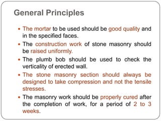 General Principles
 The mortar to be used should be good quality and
in the specified faces.
 The construction work of stone masonry should
be raised uniformly.
 The plumb bob should be used to check the
verticality of erected wall.
 The stone masonry section should always be
designed to take compression and not the tensile
stresses.
 The masonry work should be properly cured after
the completion of work, for a period of 2 to 3
weeks.
 