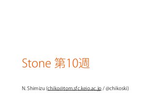 Stone 第10週
N. Shimizu (chiko@tom.sfc.keio.ac.jp / @chikoski)
 