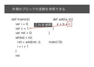 外側のブロックの変数を参照できる


def main(n){          def add(a, b){
  var i = 0;    これを参照 a + b + c;
  var c = 1;             }
  var ret = 0;         }
  while(i < n){
    ret = add(ret, i); main(10);
    i=i+1
  }
  ret
 