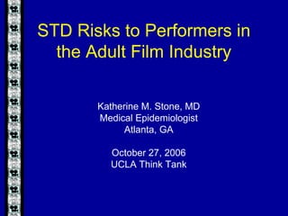 STD Risks to Performers in
the Adult Film Industry
Katherine M. Stone, MD
Medical Epidemiologist
Atlanta, GA
October 27, 2006
UCLA Think Tank
 