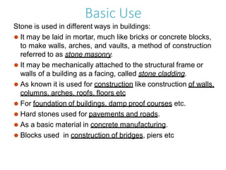 Basic Use
Stone is used in different ways in buildings:
⚫ It may be laid in mortar, much like bricks or concrete blocks,
to make walls, arches, and vaults, a method of construction
referred to as stone masonry.
⚫ It may be mechanically attached to the structural frame or
walls of a building as a facing, called stone cladding.
⚫ As known it is used for construction like construction of walls,
columns, arches, roofs, floors etc
⚫ For foundation of buildings, damp proof courses etc.
⚫ Hard stones used for pavements and roads.
⚫ As a basic material in concrete manufacturing.
⚫ Blocks used in construction of bridges, piers etc
 