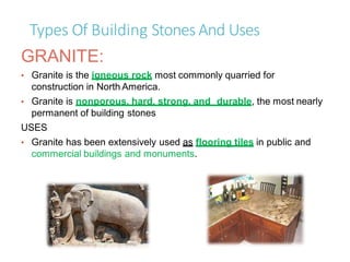 Types Of Building StonesAnd Uses
GRANITE:
• Granite is the igneous rock most commonly quarried for
construction in North America.
• Granite is nonporous, hard, strong, and durable, the most nearly
permanent of building stones
USES
• Granite has been extensively used as flooring tiles in public and
commercial buildings and monuments.
 