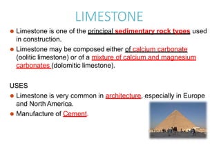 LIMESTONE
⚫ Limestone is one of the principal sedimentary rock types used
in construction.
⚫ Limestone may be composed either of calcium carbonate
(oolitic limestone) or of a mixture of calcium and magnesium
carbonates (dolomitic limestone).
USES
⚫ Limestone is very common in architecture, especially in Europe
and North America.
⚫ Manufacture of Cement.
 