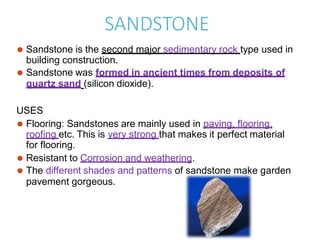 SANDSTONE
⚫ Sandstone is the second major sedimentary rock type used in
building construction.
⚫ Sandstone was formed in ancient times from deposits of
quartz sand (silicon dioxide).
USES
⚫ Flooring: Sandstones are mainly used in paving, flooring,
roofing etc. This is very strong that makes it perfect material
for flooring.
⚫ Resistant to Corrosion and weathering.
⚫ The different shades and patterns of sandstone make garden
pavement gorgeous.
 