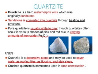 QUARTZITE
⚫ Quartzite is a hard metamorphic rock which was
originally sandstone.
⚫ Sandstone is converted into quartzite through heating and
pressure.
⚫ Pure quartzite is usually white to grey, though quartzites often
occur in various shades of pink and red due to varying
amounts of iron oxide (Fe2O3).
USES
⚫ Quartzite is a decorative stone and may be used to cover
walls, as roofing tiles, as flooring, and stair steps.
⚫ Crushed quartzite is sometimes used in road construction .
 