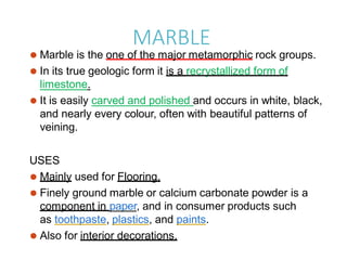 MARBLE
⚫ Marble is the one of the major metamorphic rock groups.
⚫ In its true geologic form it is a recrystallized form of
limestone.
⚫ It is easily carved and polished and occurs in white, black,
and nearly every colour, often with beautiful patterns of
veining.
USES
⚫ Mainly used for Flooring.
⚫ Finely ground marble or calcium carbonate powder is a
component in paper, and in consumer products such
as toothpaste, plastics, and paints.
⚫ Also for interior decorations.
 