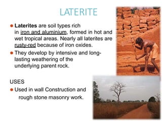LATERITE
⚫ Laterites are soil types rich
in iron and aluminium, formed in hot and
wet tropical areas. Nearly all laterites are
rusty-red because of iron oxides.
⚫ They develop by intensive and long-
lasting weathering of the
underlying parent rock.
USES
⚫ Used in wall Construction and
rough stone masonry work.
 