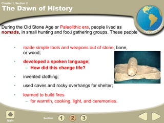made simple tools and weapons out of stone , bone, or wood;  developed a spoken language; How did this change life? invented clothing;  used caves and rocky overhangs for shelter; learned to build fires  for warmth, cooking, light, and ceremonies.  The Dawn of History During the Old Stone Age or  Paleolithic era , people lived as  nomads ,  in   small hunting and foo d  gathering groups. These people 2 