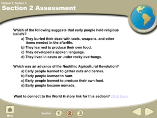 Section 2 Assessment Which of the following suggests that early people held religious beliefs? a) They buried their dead with tools, weapons, and other items needed in the afterlife.  b) They learned to produce their own food. c) They developed a spoken language. d) They lived in caves or under rocky overhangs. Which was an advance of the Neolithic Agricultural Revolution? a) Early people learned to gather nuts and berries. b) Early people learned to hunt. c) Early people learned to produce their own food. d) Early people became nomads. 2 Want to connect to the World History link for this section?  Click Here. 
