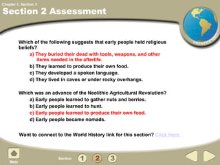 Section 2 Assessment Which of the following suggests that early people held religious beliefs? a) They buried their dead with tools, weapons, and other items needed in the afterlife.  b) They learned to produce their own food. c) They developed a spoken language. d) They lived in caves or under rocky overhangs. Which was an advance of the Neolithic Agricultural Revolution? a) Early people learned to gather nuts and berries. b) Early people learned to hunt. c) Early people learned to produce their own food. d) Early people became nomads. 2 Want to connect to the World History link for this section?  Click Here. 