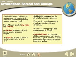 Civilizations spread   when ancient rulers gained more power and conquered territories beyond the boundaries of their cities. Civilizations Spread and Change Interactions among people also  cause cultures to change. Powerful rulers created  city-states   and  empires.   Civilizations change  when the  physical environment changes.  3 An  empire  is a group of states   or territories controlled by one ruler. A  city-state  included a city and its surrounding lands and villages. Example: A tremendous volcano may have wiped out Minoan civilization. Cultural diffusion  is the spread  of ideas, customs, and technologies from one people to another.   Cultural diffusion occurred through migration, trade, and warfare. 