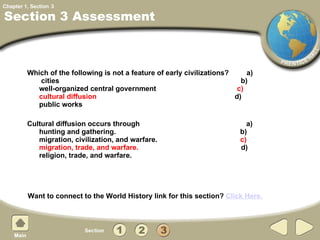 Which of the following is not a feature of early civilizations?  a)  cities  b)  well-organized central government  c)  cultural diffusion   d)  public works Cultural diffusion occurs through  a) hunting and gathering.  b) migration, civilization, and warfare.  c) migration, trade, and warfare.   d) religion, trade, and warfare. Section 3 Assessment 3 Want to connect to the World History link for this section?  Click Here. 