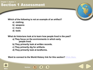 Section 1 Assessment Which of the following is not an example of an artifact? a)  clothing b)  weapons c)  rivers d)  tools What do historians look at to learn how people lived in the past? a) They focus on the environments in which early    people lived.    b) They primarily look at written records.  c) They primarily dig for artifacts. d) They primarily look at landforms. 1 Want to connect to the World History link for this section?  Click Here. 