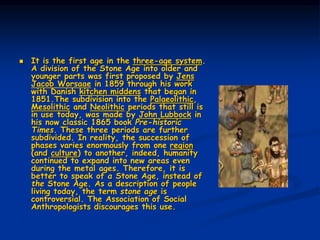 It is the first age in the three-age system.
A division of the Stone Age into older and
younger parts was first proposed by Jens
Jacob Worsaae in 1859 through his work
with Danish kitchen middens that began in
1851.The subdivision into the Palaeolithic,
Mesolithic and Neolithic periods that still is
in use today, was made by John Lubbock in
his now classic 1865 book Pre-historic
Times. These three periods are further
subdivided. In reality, the succession of
phases varies enormously from one region
(and culture) to another, indeed, humanity
continued to expand into new areas even
during the metal ages. Therefore, it is
better to speak of a Stone Age, instead of
the Stone Age. As a description of people
living today, the term stone age is
controversial. The Association of Social
Anthropologists discourages this use.
 