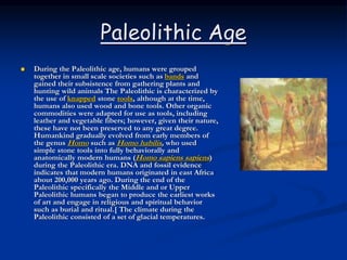 Paleolithic Age
 During the Paleolithic age, humans were grouped
together in small scale societies such as bands and
gained their subsistence from gathering plants and
hunting wild animals The Paleolithic is characterized by
the use of knapped stone tools, although at the time,
humans also used wood and bone tools. Other organic
commodities were adapted for use as tools, including
leather and vegetable fibers; however, given their nature,
these have not been preserved to any great degree.
Humankind gradually evolved from early members of
the genus Homo such as Homo habilis, who used
simple stone tools into fully behaviorally and
anatomically modern humans (Homo sapiens sapiens)
during the Paleolithic era. DNA and fossil evidence
indicates that modern humans originated in east Africa
about 200,000 years ago. During the end of the
Paleolithic specifically the Middle and or Upper
Paleolithic humans began to produce the earliest works
of art and engage in religious and spiritual behavior
such as burial and ritual.[ The climate during the
Paleolithic consisted of a set of glacial temperatures.
 