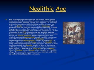 Neolithic Age
 Due to the increased need to harvest and process plants, ground
stone and polished stone artifacts became much more widespread,
including tools for grinding, cutting, and chopping. The first large-
scale constructions were built, including settlement towers and
walls, e.g., Jericho and ceremonial sites, e.g.: Stonehenge. These
show that there was sufficient resources and co-operation to enable
large groups to work on these projects. To what extent this was a
basis for the development of elites and social hierarchies is a matter
of on-going debate.[17] Although some late Neolithic societies
formed complex stratified chiefdoms similar to Polynesian societies
such as the Ancient Hawaiians, most Neolithic societies were
relatively simple and egalitarian[18] though Neolithic cultures were
noticeably more hierarchical than the Paleolithic cultures that
preceded them and Hunter-gatherer cultures in general.[19] The
earliest evidence for established trade exists in the Neolithic with
newly settled people importing exotic goods over distances of many
hundreds of miles. The Ġgantija temples of Gozo in the Maltese
archipelago are the oldest surviving free standing structures in the
world, erected c. 3600-2500 BCE. Skara Brae located on Orkney
island off Scotland is one of Europe's best examples of a Neolithic
village. The community contains stone beds, shelves and even
an indoor toilet linked to a stream.
 
