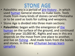 • Paleolithic era is a period of pre-history , in which
used human General stones to make tools. Tools
made from many kinds of stones carved Ptkotaiaha
or to be used as tools for cutting and weapons.
• Stone Age is divided into three main sections:
• Paleolithic: began with the emergence of the
human on the surface of the ground, and continued
until the year 10,000 BC. Rights and was in this era
depends on the move from one place to another,
and live on fishing . And made tools from the bones
and stones. In this era of human beings learn
campfire .
1
 