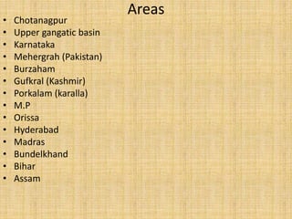 Areas
• Chotanagpur
• Upper gangatic basin
• Karnataka
• Mehergrah (Pakistan)
• Burzaham
• Gufkral (Kashmir)
• Porkalam (karalla)
• M.P
• Orissa
• Hyderabad
• Madras
• Bundelkhand
• Bihar
• Assam
 