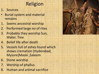 Religion
1. Sources
• Burial system and material
remains
1. Seems ancestral worship
2. Performed large no of rites
3. Probably they worship Sun,
Water, Tree
4. Belief life after death
5. Vessels full of ashes found which
shows cremation (Hyderabad,
Mysore)Maski ,Saleem
6. Stone worship
7. Worship of phallus
8. Human and animal sacrifice
 