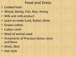 Food and Dress
• Cooked food
• Wheat, Barley, Fish, Rice, Honey
• Milk and milk product
• Learn to make Curd, Butter, Ghee
• Grown cotton
• Cotton cloth
• Wool of animal used
• Ornaments of Precious Stone, Ivory
and Bone
• Dhoti, Skirt
• Hair style
 