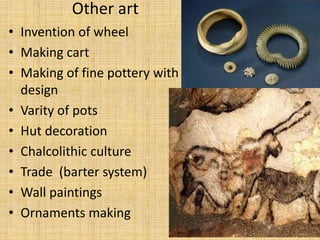 Other art
• Invention of wheel
• Making cart
• Making of fine pottery with
design
• Varity of pots
• Hut decoration
• Chalcolithic culture
• Trade (barter system)
• Wall paintings
• Ornaments making
 