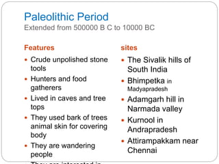 Paleolithic Period
Extended from 500000 B C to 10000 BC
Features sites
 Crude unpolished stone
tools
 Hunters and food
gatherers
 Lived in caves and tree
tops
 They used bark of trees
animal skin for covering
body
 They are wandering
people
 The Sivalik hills of
South India
 Bhimpetka in
Madyapradesh
 Adamgarh hill in
Narmada valley
 Kurnool in
Andrapradesh
 Attirampakkam near
Chennai
 