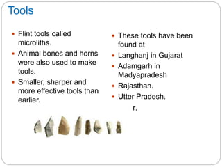 Tools
 Flint tools called
microliths.
 Animal bones and horns
were also used to make
tools.
 Smaller, sharper and
more effective tools than
earlier.
 These tools have been
found at
 Langhanj in Gujarat
 Adamgarh in
Madyapradesh
 Rajasthan.
 Utter Pradesh.
 Bihar.
 