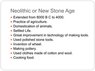 Neolithic or New Stone Age
 Extended from 8000 B C to 4000.
 Practice of agriculture.
 Domestication of animals.
 Settled Life.
 Great improvement in technology of making tools.
 Used polished stone tools.
 Invention of wheel.
 Making pottery.
 Used clothes made of cotton and wool.
 Cooking food.
 