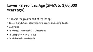 Lower Palaeolithic Age (2MYA to 1,00,000
years ago)
• It covers the greater part of the Ice age.
• Tools- Hand Axes, Cleavers, Choppers, Chopping Tools.
• Quartzite
• In Hunsgi (Karnataka) – Limestone
• In Lalitpur – Pink Granite
• In Maharashtra – Besalt
 