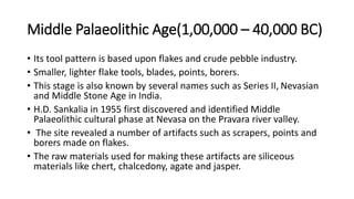Middle Palaeolithic Age(1,00,000 – 40,000 BC)
• Its tool pattern is based upon flakes and crude pebble industry.
• Smaller, lighter flake tools, blades, points, borers.
• This stage is also known by several names such as Series II, Nevasian
and Middle Stone Age in India.
• H.D. Sankalia in 1955 first discovered and identified Middle
Palaeolithic cultural phase at Nevasa on the Pravara river valley.
• The site revealed a number of artifacts such as scrapers, points and
borers made on flakes.
• The raw materials used for making these artifacts are siliceous
materials like chert, chalcedony, agate and jasper.
 